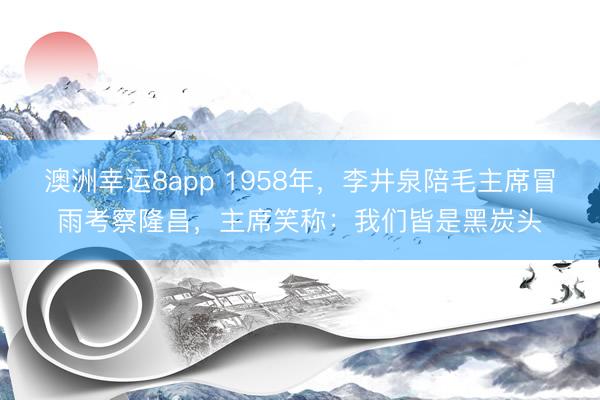澳洲幸运8app 1958年,李井泉陪毛主席冒雨考察隆昌,主席笑称:我们皆是黑炭头