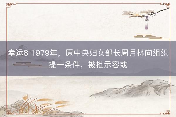 幸运8 1979年，原中央妇女部长周月林向组织提一条件，被批示容或