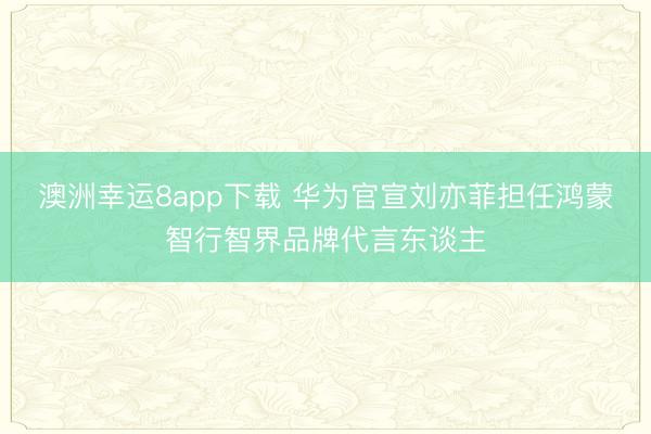 澳洲幸运8app下载 华为官宣刘亦菲担任鸿蒙智行智界品牌代言东谈主