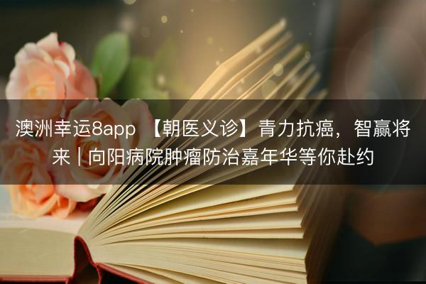 澳洲幸运8app 【朝医义诊】青力抗癌，智赢将来 | 向阳病院肿瘤防治嘉年华等你赴约