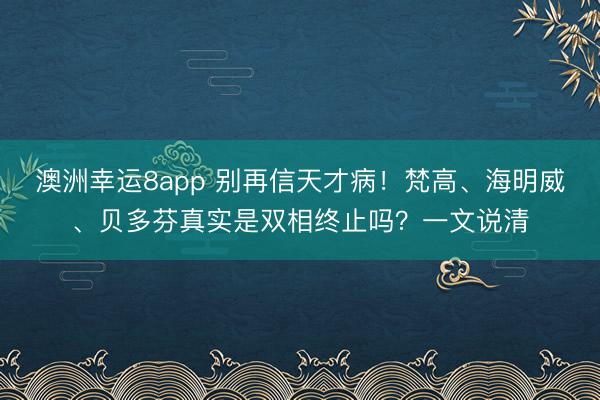 澳洲幸运8app 别再信天才病！梵高、海明威、贝多芬真实是双相终止吗？一文说清