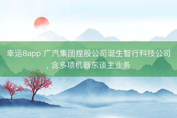 幸运8app 广汽集团捏股公司诞生智行科技公司， 含多项机器东谈主业务