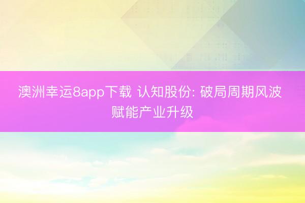 澳洲幸运8app下载 认知股份: 破局周期风波 赋能产业升级