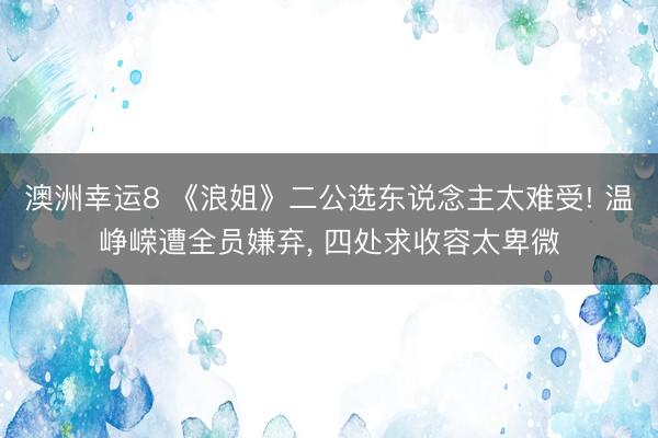 澳洲幸运8 《浪姐》二公选东说念主太难受! 温峥嵘遭全员嫌弃， 四处求收容太卑微