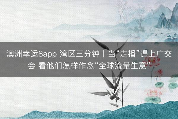 澳洲幸运8app 湾区三分钟丨当“走播”遇上广交会 看他们怎样作念“全球流量生意”