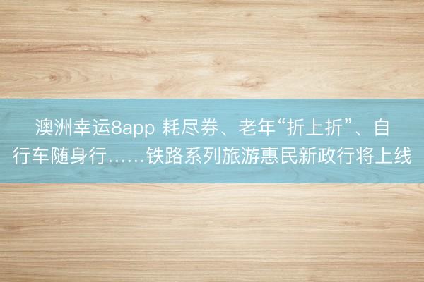 澳洲幸运8app 耗尽券、老年“折上折”、自行车随身行……铁路系列旅游惠民新政行将上线