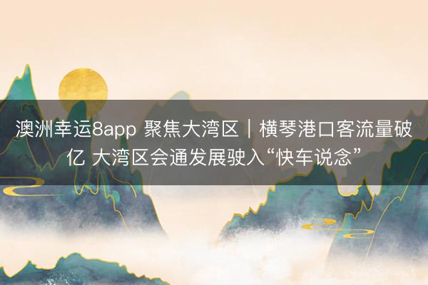 澳洲幸运8app 聚焦大湾区｜横琴港口客流量破亿 大湾区会通发展驶入“快车说念”