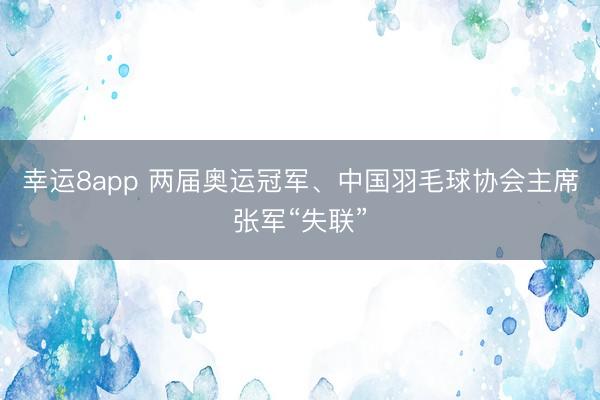 幸运8app 两届奥运冠军、中国羽毛球协会主席张军“失联”