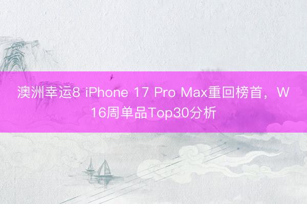 澳洲幸运8 iPhone 17 Pro Max重回榜首，W16周单品Top30分析