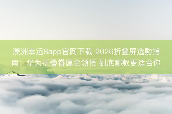 澳洲幸运8app官网下载 2026折叠屏选购指南：华为折叠眷属全领悟 到底哪款更适合你