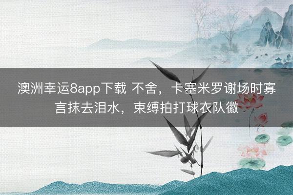 澳洲幸运8app下载 不舍，卡塞米罗谢场时寡言抹去泪水，束缚拍打球衣队徽