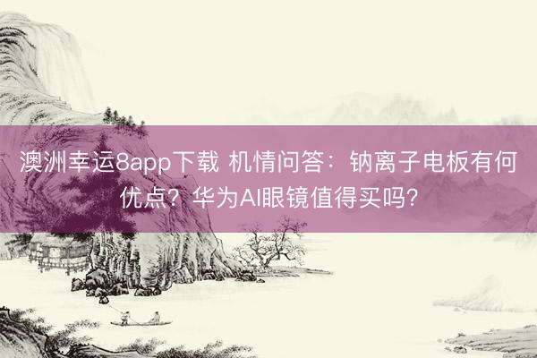 澳洲幸运8app下载 机情问答：钠离子电板有何优点？华为AI眼镜值得买吗？