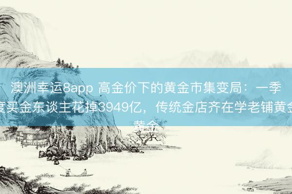 澳洲幸运8app 高金价下的黄金市集变局：一季度买金东谈主花掉3949亿，传统金店齐在学老铺黄金