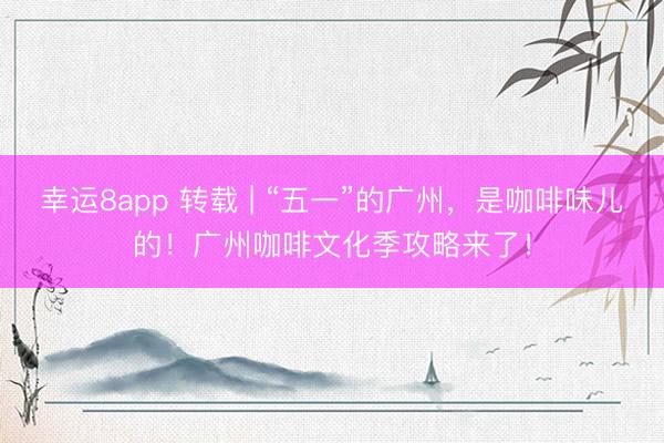 幸运8app 转载 | “五一”的广州，是咖啡味儿的！广州咖啡文化季攻略来了！