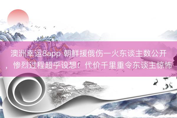 澳洲幸运8app 朝鲜援俄伤一火东谈主数公开，惨烈过程超乎设想！代价千里重令东谈主惊怖