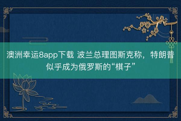 澳洲幸运8app下载 波兰总理图斯克称，特朗普似乎成为俄罗斯的“棋子”