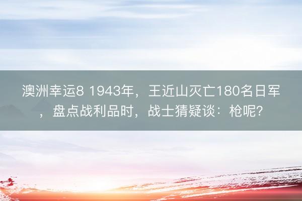 澳洲幸运8 1943年，王近山灭亡180名日军，盘点战利品时，战士猜疑谈：枪呢？