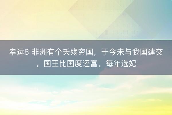幸运8 非洲有个夭殇穷国，于今未与我国建交，国王比国度还富，每年选妃
