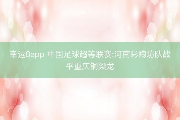 幸运8app 中国足球超等联赛:河南彩陶坊队战平重庆铜梁龙