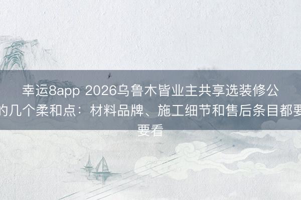 幸运8app 2026乌鲁木皆业主共享选装修公司的几个柔和点：材料品牌、施工细节和售后条目都要看