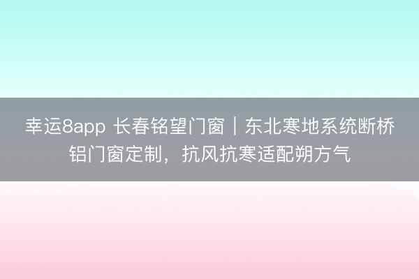 幸运8app 长春铭望门窗｜东北寒地系统断桥铝门窗定制，抗风抗寒适配朔方气