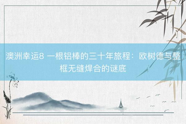 澳洲幸运8 一根铝棒的三十年旅程：欧树德与整框无缝焊合的谜底