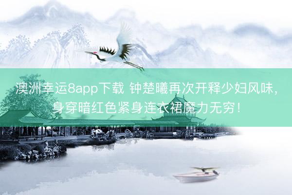 澳洲幸运8app下载 钟楚曦再次开释少妇风味，身穿暗红色紧身连衣裙魔力无穷！