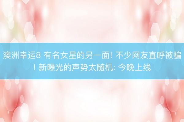 澳洲幸运8 有名女星的另一面! 不少网友直呼被骗! 新曝光的声势太随机: 今晚上线