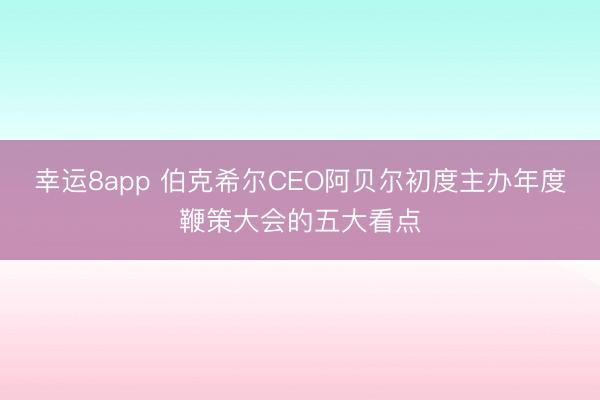 幸运8app 伯克希尔CEO阿贝尔初度主办年度鞭策大会的五大看点