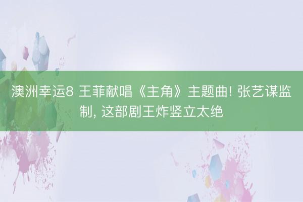 澳洲幸运8 王菲献唱《主角》主题曲! 张艺谋监制, 这部剧王炸竖立太绝