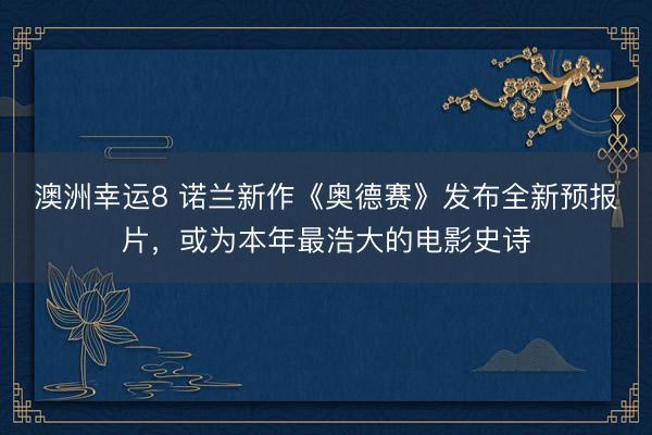 澳洲幸运8 诺兰新作《奥德赛》发布全新预报片，或为本年最浩大的电影史诗