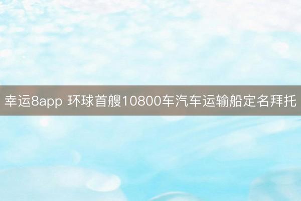 幸运8app 环球首艘10800车汽车运输船定名拜托