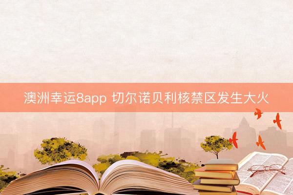 澳洲幸运8app 切尔诺贝利核禁区发生大火