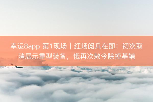 幸运8app 第1现场｜红场阅兵在即：初次取消展示重型装备，俄再次敕令除掉基辅
