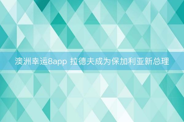 澳洲幸运8app 拉德夫成为保加利亚新总理