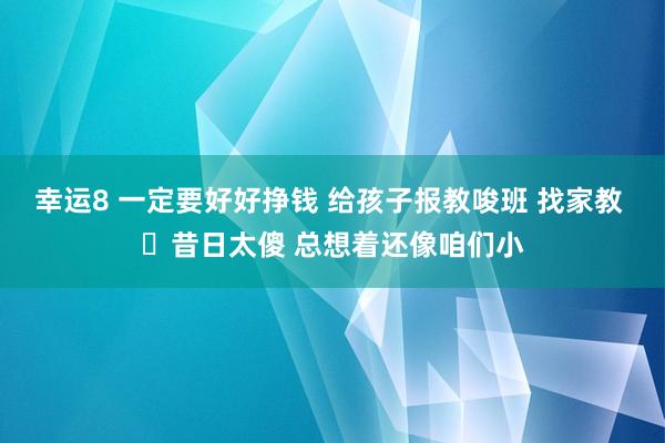 幸运8 一定要好好挣钱 给孩子报教唆班 找家教 ​昔日太傻 总想着还像咱们小