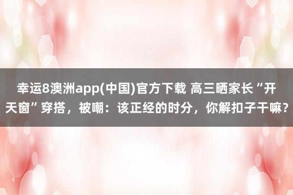 幸运8澳洲app(中国)官方下载 高三晒家长“开天窗”穿搭，被嘲：该正经的时分，你解扣子干嘛？