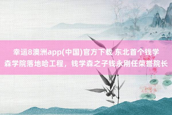 幸运8澳洲app(中国)官方下载 东北首个钱学森学院落地哈工程，钱学森之子钱永刚任荣誉院长