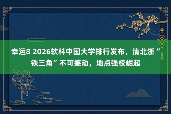 幸运8 2026软科中国大学排行发布,清北浙“铁三角”不可撼动,地点强校崛起