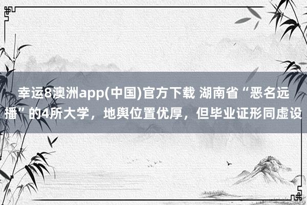 幸运8澳洲app(中国)官方下载 湖南省“恶名远播”的4所大学，地舆位置优厚，但毕业证形同虚设