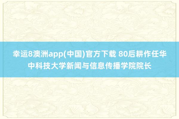 幸运8澳洲app(中国)官方下载 80后耕作任华中科技大学新闻与信息传播学院院长