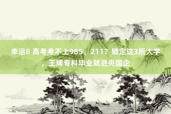 幸运8 高考考不上985、211？锁定这3所大学，王牌专科毕业就进央国企