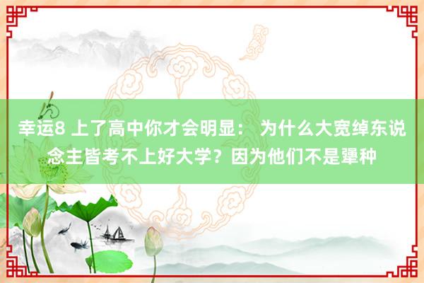 幸运8 上了高中你才会明显： 为什么大宽绰东说念主皆考不上好大学？因为他们不是犟种