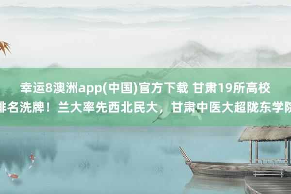 幸运8澳洲app(中国)官方下载 甘肃19所高校排名洗牌！兰大率先西北民大，甘肃中医大超陇东学院