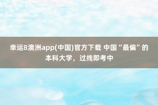 幸运8澳洲app(中国)官方下载 中国“最偏”的本科大学，过线即考中
