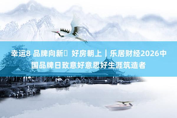 幸运8 品牌向新・好房朝上｜乐居财经2026中国品牌日致意好意思好生涯筑造者
