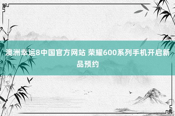 澳洲幸运8中国官方网站 荣耀600系列手机开启新品预约