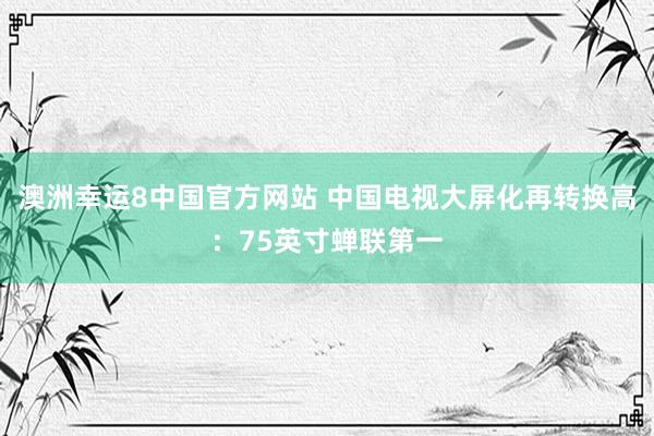 澳洲幸运8中国官方网站 中国电视大屏化再转换高：75英寸蝉联第一
