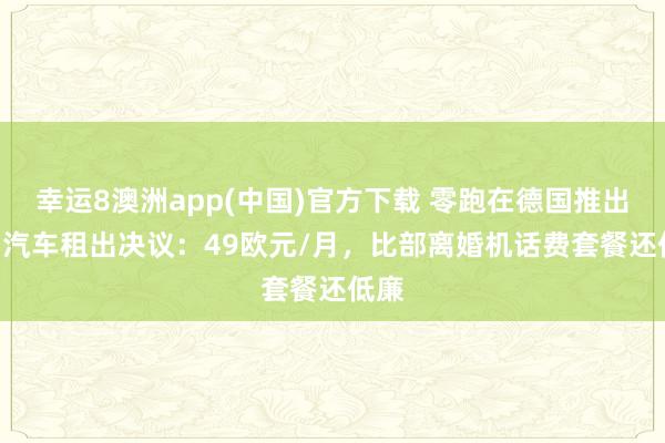 幸运8澳洲app(中国)官方下载 零跑在德国推出T03汽车租出决议：49欧元/月，比部离婚机话费套餐还低廉