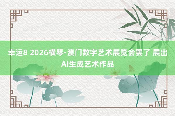 幸运8 2026横琴-澳门数字艺术展览会罢了 展出AI生成艺术作品